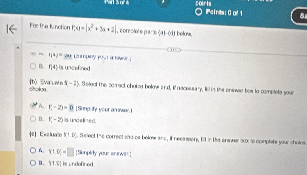 points
Points: 0 of 1 Sa
For the function f(x)=|x^2+3x+2| , complete parts (a)--(d) below.
1(4)=30 (Simpiiry your answer.)
B、 f(4) is undefined.
(b) Evaluate f(-2). Select the correct choice below and, if necessary, fill in the answer box to complete your
choice.
A. f(-2)=0 (Simplify your answer.)
B. f(-2) is undefined.
(c) Evaluate f(1.9). Select the correct choice below and, if necessary, fill in the answer box to complete your choice.
A. f(1.9)=□ (Simplify your answer.)
B. f(1.9) is undefined.