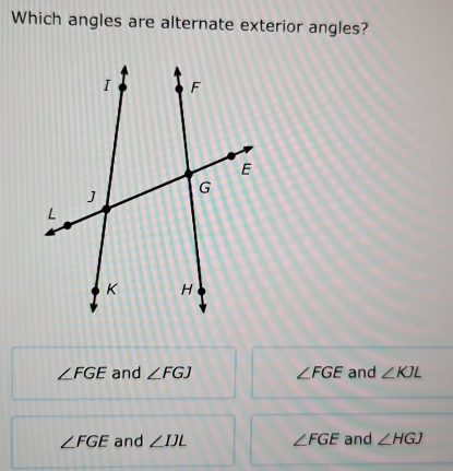 Which angles are alternate exterior angles?
∠ FGE and ∠ FGJ ∠ FGE and ∠ KJL
∠ FGE and ∠ IJL ∠ FGE and ∠ HGJ