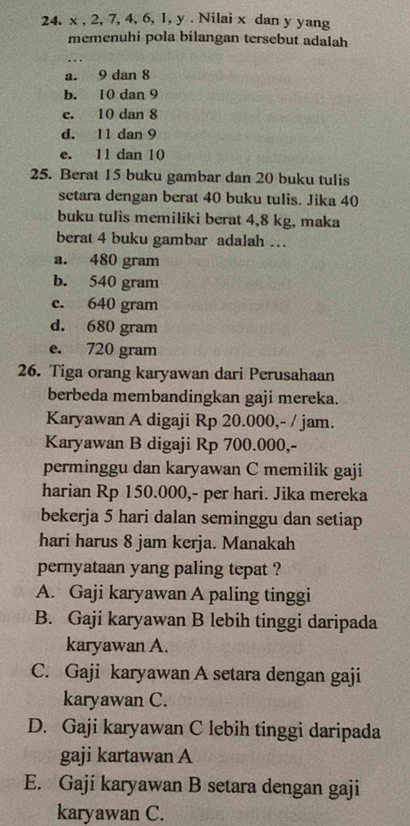 x , 2, 7, 4, 6, 1, y. Nilai x dan y yang
memenuhi pola bilangan tersebut adalah
a. 9 dan 8
b. 10 dan 9
c. 10 dan 8
d. 11 dan 9
e. 11 dan 10
25. Berat 15 buku gambar dan 20 buku tulis
setara dengan berat 40 buku tulis. Jika 40
buku tulis memiliki berat 4,8 kg, maka
berat 4 buku gambar adalah …
a. 480 gram
b. 540 gram
c. 640 gram
d. 680 gram
e. 720 gram
26. Tiga orang karyawan dari Perusahaan
berbeda membandingkan gaji mereka.
Karyawan A digaji Rp 20.000,- / jam.
Karyawan B digaji Rp 700.000,-
perminggu dan karyawan C memilik gaji
harian Rp 150.000,- per hari. Jika mereka
bekerja 5 hari dalan seminggu dan setiap
hari harus 8 jam kerja. Manakah
pernyataan yang paling tepat ?
A. Gaji karyawan A paling tinggi
B. Gaji karyawan B lebih tinggi daripada
karyawan A.
C. Gaji karyawan A setara dengan gaji
karyawan C.
D. Gaji karyawan C lebih tinggi daripada
gaji kartawan A
E. Gaji karyawan B setara dengan gaji
karyawan C.