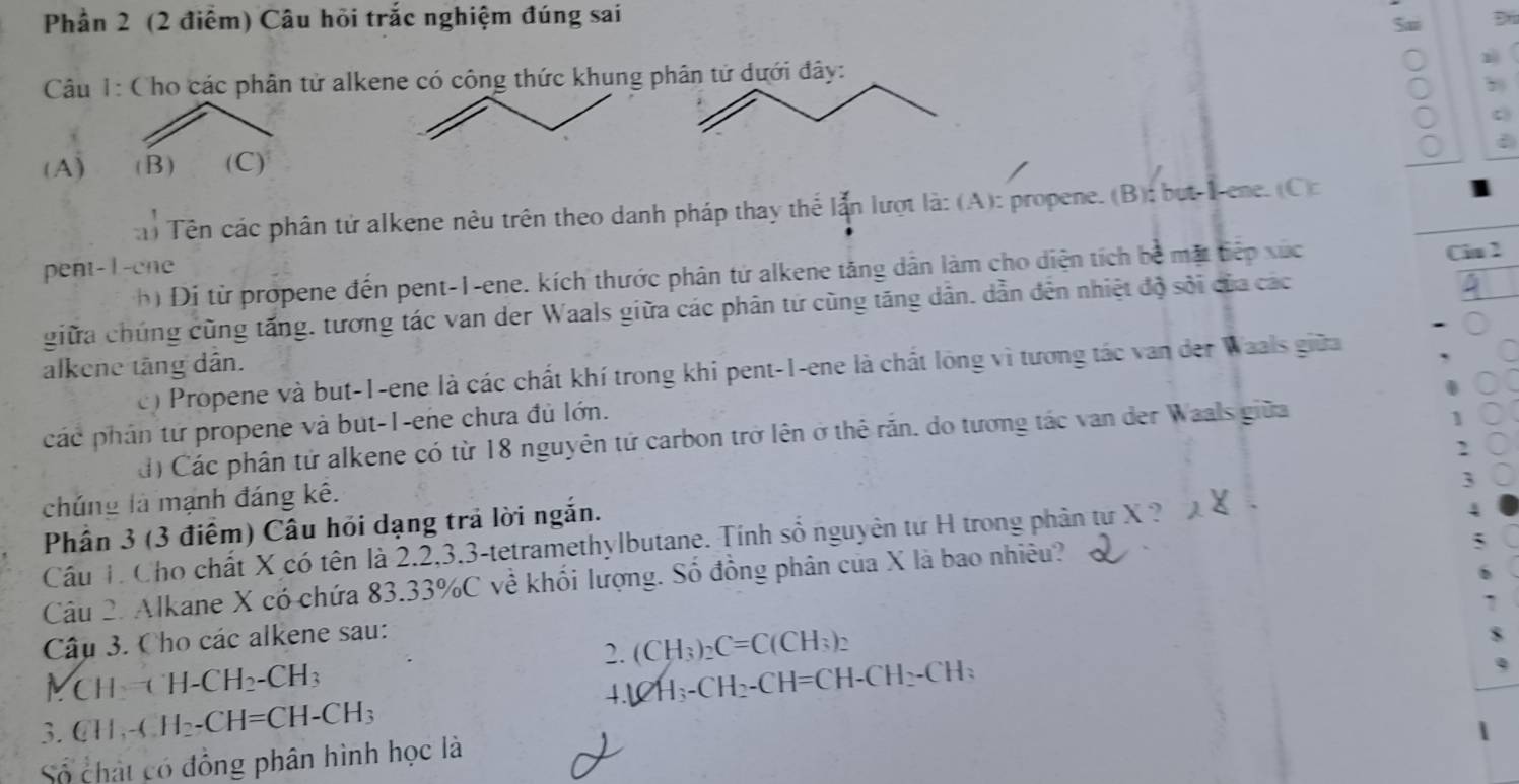 Phần 2 (2 điểm) Câu hỏi trắc nghiệm đúng sai
Sa Đ
Câu 1: Cho các phân tử alkene có công thức khung phân tử dưới đây:
(A) (B) (C)
a) Tên các phân tử alkene nêu trên theo danh pháp thay thể lẫn lượt là: (A): propene. (B): but-Iene. (C):
Cin 2
pent-1-cne
hị Đị từ propene đến pent-1-ene. kích thước phân tử alkene tăng dân làm cho diện tích bề mặt tiếp xúc
giữa chúng cũng tấng, tương tác van der Waals giữa các phân tứ cũng tăng dân. dẫn đên nhiệt độ sôi của các
alkene tăng dân.
c) Propene và but-1-ene là các chất khí trong khi pent-1-ene là chất long vì tương tác van der Waals giữa
các phân tứ propene và but-1-ene chưa đủ lớn.
d) Các phân tử alkene có từ 18 nguyên tứ carbon trở lên ở thể răn. do tương tác van der Waals giữa
1
`
3
chúng là mạnh đáng kê.
Phần 3 (3 điểm) Câu hỏi dạng trả lời ngắn.
Cầu T Cho chất X có tên là 2.2,3.3-tetramethylbutane. Tính số nguyên tư H trong phân tư X ?
4
Câu 2. Alkane X có chứa 83.33%C về khối lượng. Số đồng phân của X là bao nhiêu?
Câu 3. Cho các alkene sau:
2. (CH_3)_2C=C(CH_3)_2
Mc H=(H-CH_2-CH_3 4.)2H_3-CH_2-CH=CH-CH_2-CH_3
3. CH_3-CH_2-CH=CH-CH_3
Số chất có đồng phân hình học là