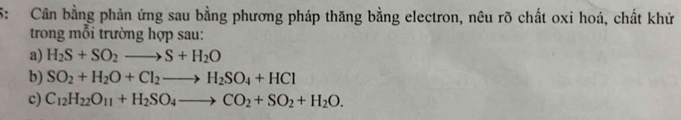 5: Cân bằng phản ứng sau bằng phương pháp thăng bằng electron, nêu rõ chất oxi hoá, chất khử 
trong mỗi trường hợp sau: 
a) H_2S+SO_2to S+H_2O
b) SO_2+H_2O+Cl_2to H_2SO_4+HCl
c) C_12H_22O_11+H_2SO_4to CO_2+SO_2+H_2O.