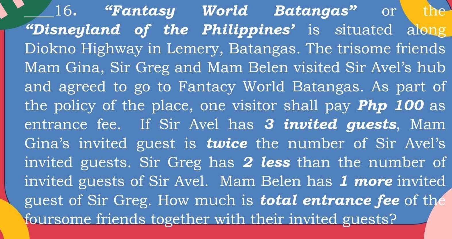 “Fantasy World Batangas” or the 
“Disneyland of the Philippines’ is situated along 
Diokno Highway in Lemery, Batangas. The trisome friends 
Mam Gina, Sir Greg and Mam Belen visited Sir Avel’s hub 
and agreed to go to Fantacy World Batangas. As part of 
the policy of the place, one visitor shall pay Php 100 as 
entrance fee. If Sir Avel has 3 invited guests, Mam 
Gina's invited guest is twice the number of Sir Avel's 
invited guests. Sir Greg has 2 less than the number of 
invited guests of Sir Avel. Mam Belen has 1 more invited 
guest of Sir Greg. How much is total entrance fee of the 
foursome friends together with their invited guests?