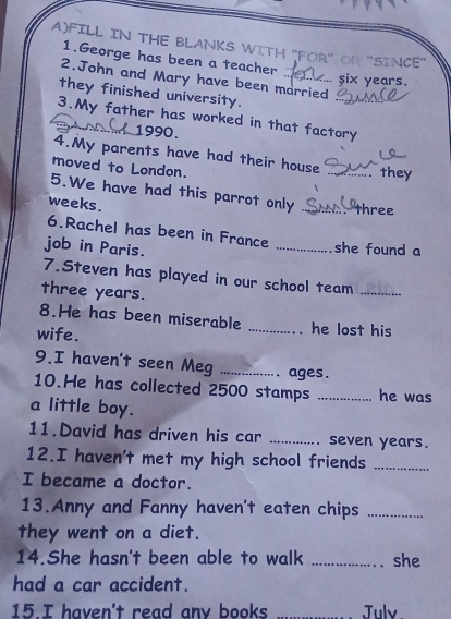 FILL IN THE BLANKS WITH "FOR' OR 'SINCE'' 
1.George has been a teacher 
2.John and Mary have been married 
... six years. 
they finished university. 
3.My father has worked in that factory 
1990. 
4.My parents have had their house 
moved to London. _ they 
5.We have had this parrot only _ three 
weeks. 
6.Rachel has been in France _she found a 
job in Paris. 
7.Steven has played in our school team
three years. 
_ 
8.He has been miserable _he lost his 
wife. 
9.I haven't seen Meg _ages . 
10.He has collected 2500 stamps _he was 
a little boy. 
11.David has driven his car _seven years. 
12.I haven't met my high school friends_ 
I became a doctor. 
13.Anny and Fanny haven't eaten chips_ 
they went on a diet. 
14.She hasn't been able to walk _she 
had a car accident. 
15.I haven't read any books Julv.