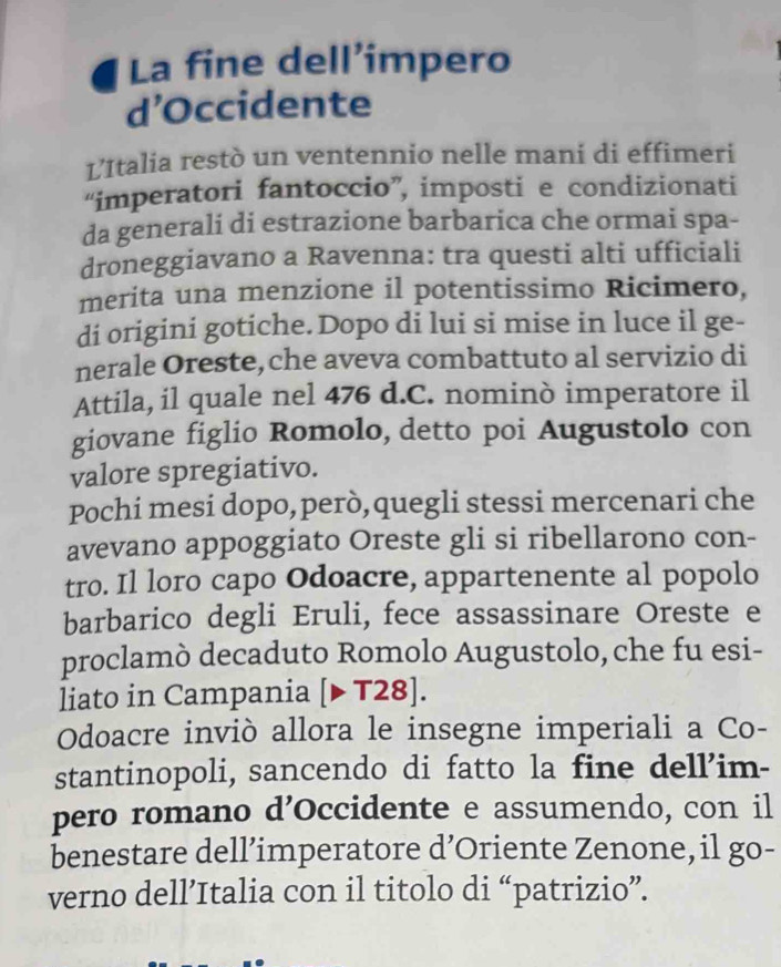 La fine dell’impero 
d’Occidente 
L'Italia restò un ventennio nelle mani di effimeri 
“imperatori fantoccio”, imposti e condizionati 
da generali di estrazione barbarica che ormai spa- 
droneggiavano a Ravenna: tra questi alti ufficiali 
merita una menzione il potentissimo Ricimero, 
di origini gotiche. Dopo di lui si mise in luce il ge- 
nerale Oreste,che aveva combattuto al servizio di 
Attila, il quale nel 476 d.C. nominò imperatore il 
giovane figlio Romolo, detto poi Augustolo con 
valore spregiativo. 
Pochi mesi dopo, però, quegli stessi mercenari che 
avevano appoggiato Oreste gli si ribellarono con- 
tro. Il loro capo Odoacre, appartenente al popolo 
barbarico degli Eruli, fece assassinare Oreste e 
proclamò decaduto Romolo Augustolo, che fu esi- 
liato in Campania [▶T28]. 
Odoacre inviò allora le insegne imperiali a Co- 
stantinopoli, sancendo di fatto la fine dell’im- 
pero romano d’Occidente e assumendo, con il 
benestare dell’imperatore d’Oriente Zenone, il go- 
verno dell’Italia con il titolo di “patrizio”.