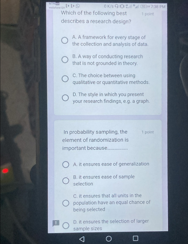 MTN 0 K/s E ③⑤ + 7:38 PM
vodafone GH
Which of the following best 1 point
describes a research design?
A. A framework for every stage of
the collection and analysis of data.
B. A way of conducting research
that is not grounded in theory.
C. The choice between using
qualitative or quantitative methods.
D. The style in which you present
your research findings, e.g. a graph.
In probability sampling, the 1 point
element of randomization is
important because_
A. it ensures ease of generalization
B. it ensures ease of sample
selection
C. it ensures that all units in the
population have an equal chance of
being selected
! D. it ensures the selection of larger
sample sizes