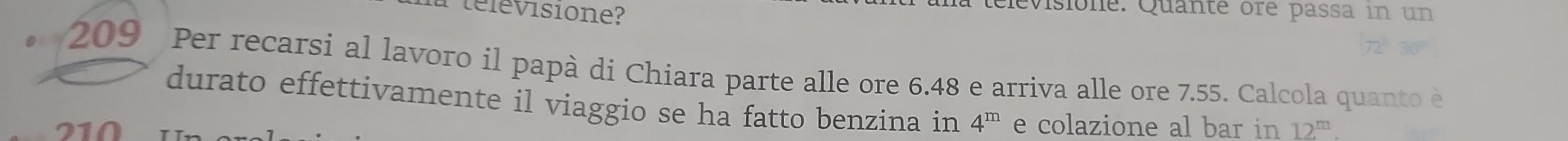 élevisione? 
televisione. Quante ore passa in un
209 Per recarsi al lavoro il papà di Chiara parte alle ore 6.48 e arriva alle ore 7.55. Calcola quanto è 
durato effettivamente il viaggio se ha fatto benzina in 4^m e colazione al bar in
210 12^m.
