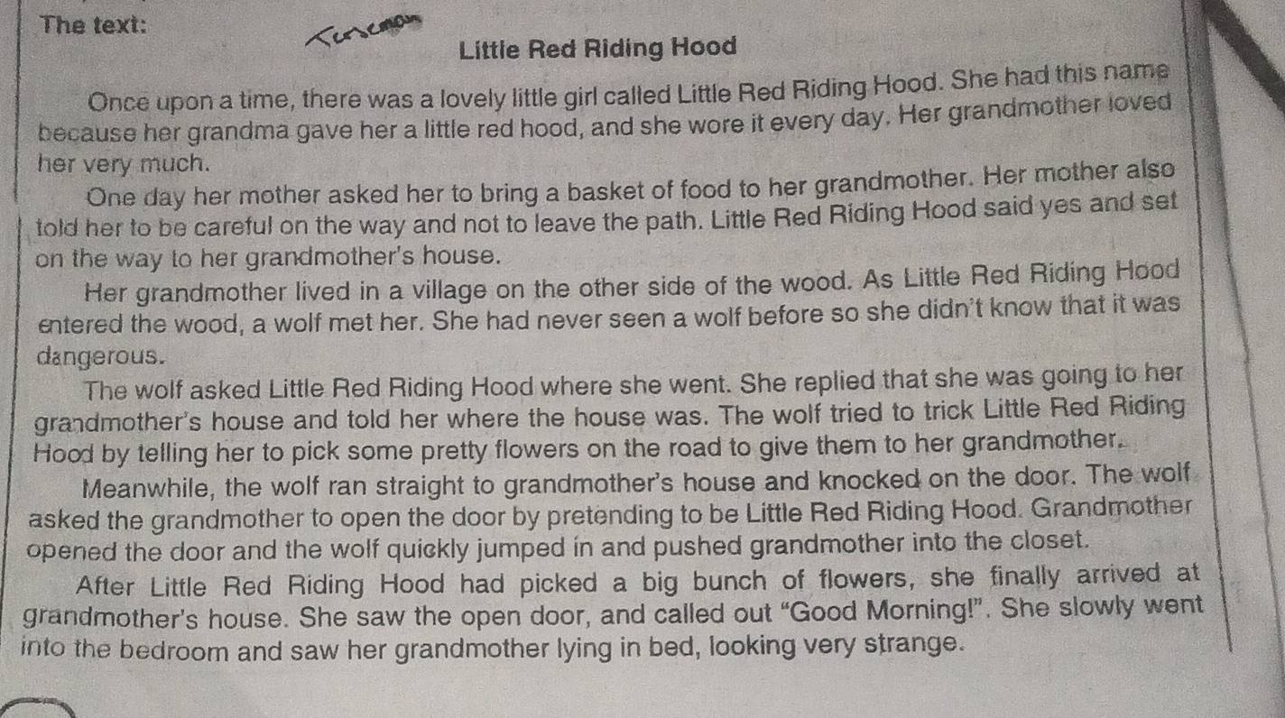 The text: 
Little Red Riding Hood 
Once upon a time, there was a lovely little girl called Little Red Riding Hood. She had this name 
because her grandma gave her a little red hood, and she wore it every day. Her grandmother loved 
her very much. 
One day her mother asked her to bring a basket of food to her grandmother. Her mother also 
told her to be careful on the way and not to leave the path. Little Red Riding Hood said yes and set 
on the way to her grandmother's house. 
Her grandmother lived in a village on the other side of the wood. As Little Red Riding Hood 
entered the wood, a wolf met her. She had never seen a wolf before so she didn't know that it was 
dangerous. 
The wolf asked Little Red Riding Hood where she went. She replied that she was going to her 
grandmother's house and told her where the house was. The wolf tried to trick Little Red Riding 
Hood by telling her to pick some pretty flowers on the road to give them to her grandmother. 
Meanwhile, the wolf ran straight to grandmother's house and knocked on the door. The wolf 
asked the grandmother to open the door by pretending to be Little Red Riding Hood. Grandmother 
opened the door and the wolf quickly jumped in and pushed grandmother into the closet. 
After Little Red Riding Hood had picked a big bunch of flowers, she finally arrived at 
grandmother’s house. She saw the open door, and called out “Good Morning!”. She slowly went 
into the bedroom and saw her grandmother lying in bed, looking very strange.