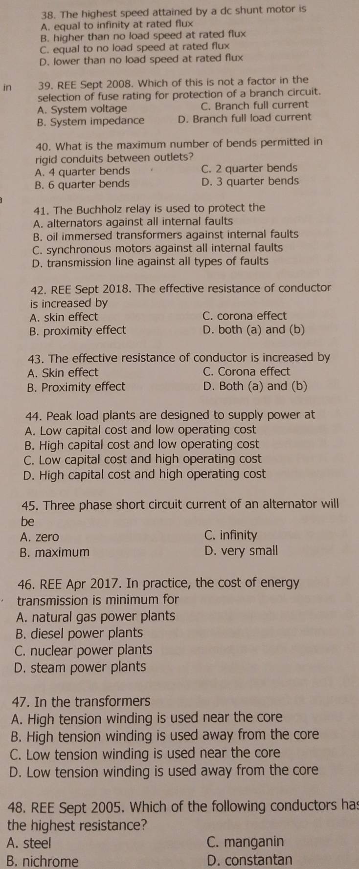 The highest speed attained by a dc shunt motor is
A. equal to infinity at rated flux
B. higher than no load speed at rated flux
C. equal to no load speed at rated flux
D. lower than no load speed at rated flux
in 39. REE Sept 2008. Which of this is not a factor in the
selection of fuse rating for protection of a branch circuit.
A. System voltage C. Branch full current
B. System impedance D. Branch full load current
40. What is the maximum number of bends permitted in
rigid conduits between outlets?
A. 4 quarter bends C. 2 quarter bends
B. 6 quarter bends D. 3 quarter bends
41. The Buchholz relay is used to protect the
A. alternators against all internal faults
B. oil immersed transformers against internal faults
C. synchronous motors against all internal faults
D. transmission line against all types of faults
42. REE Sept 2018. The effective resistance of conductor
is increased by
A. skin effect C. corona effect
B. proximity effect D. both (a) and (b)
43. The effective resistance of conductor is increased by
A. Skin effect C. Corona effect
B. Proximity effect D. Both (a) and (b)
44. Peak load plants are designed to supply power at
A. Low capital cost and low operating cost
B. High capital cost and low operating cost
C. Low capital cost and high operating cost
D. High capital cost and high operating cost
45. Three phase short circuit current of an alternator will
be
A. zero C. infinity
B. maximum D. very small
46. REE Apr 2017. In practice, the cost of energy
transmission is minimum for
A. natural gas power plants
B. diesel power plants
C. nuclear power plants
D. steam power plants
47. In the transformers
A. High tension winding is used near the core
B. High tension winding is used away from the core
C. Low tension winding is used near the core
D. Low tension winding is used away from the core
48. REE Sept 2005. Which of the following conductors has
the highest resistance?
A. steel C. manganin
B. nichrome D. constantan