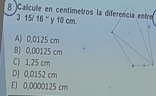 Calcule en centímetros la diferencia entre
3 15/ 16 “ y 10 cm.
A) 0,0125 cm
B) 0,00125 cm
C) 1,25 cm
D) 0,0152 cm
E) 0,0000125 cm