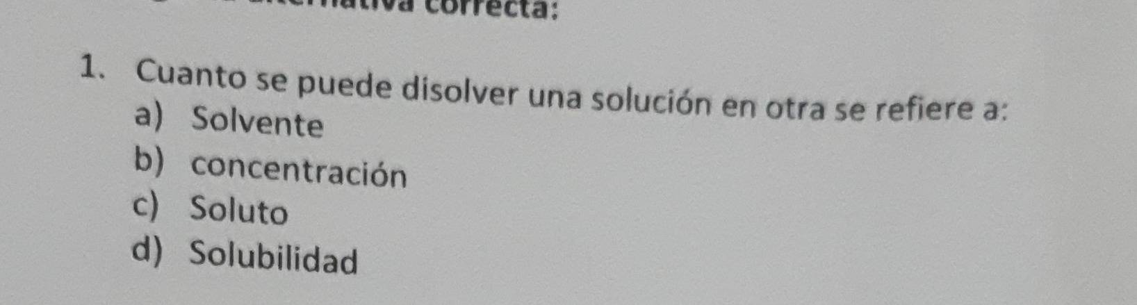 a correcta:
1. Cuanto se puede disolver una solución en otra se refiere a:
a) Solvente
b) concentración
c) Soluto
d) Solubilidad