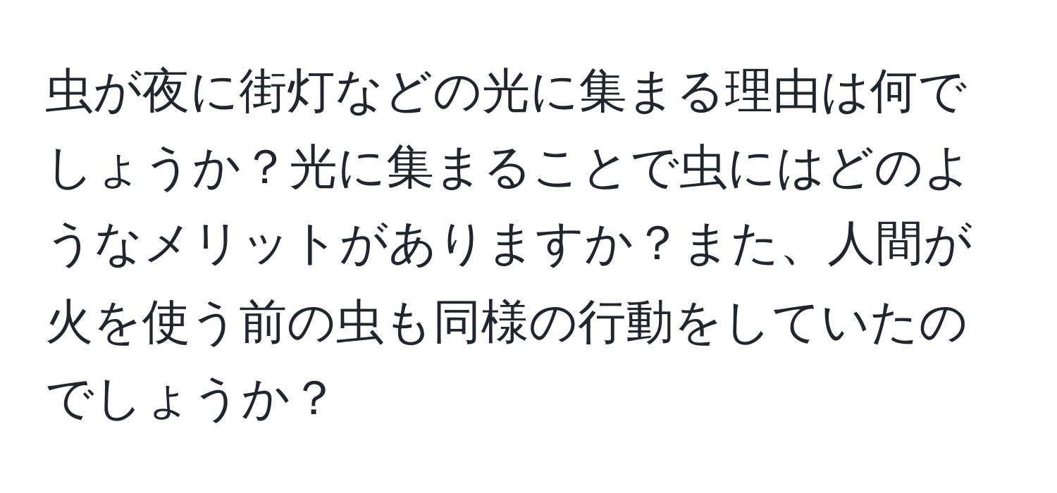 虫が夜に街灯などの光に集まる理由は何でしょうか？光に集まることで虫にはどのようなメリットがありますか？また、人間が火を使う前の虫も同様の行動をしていたのでしょうか？