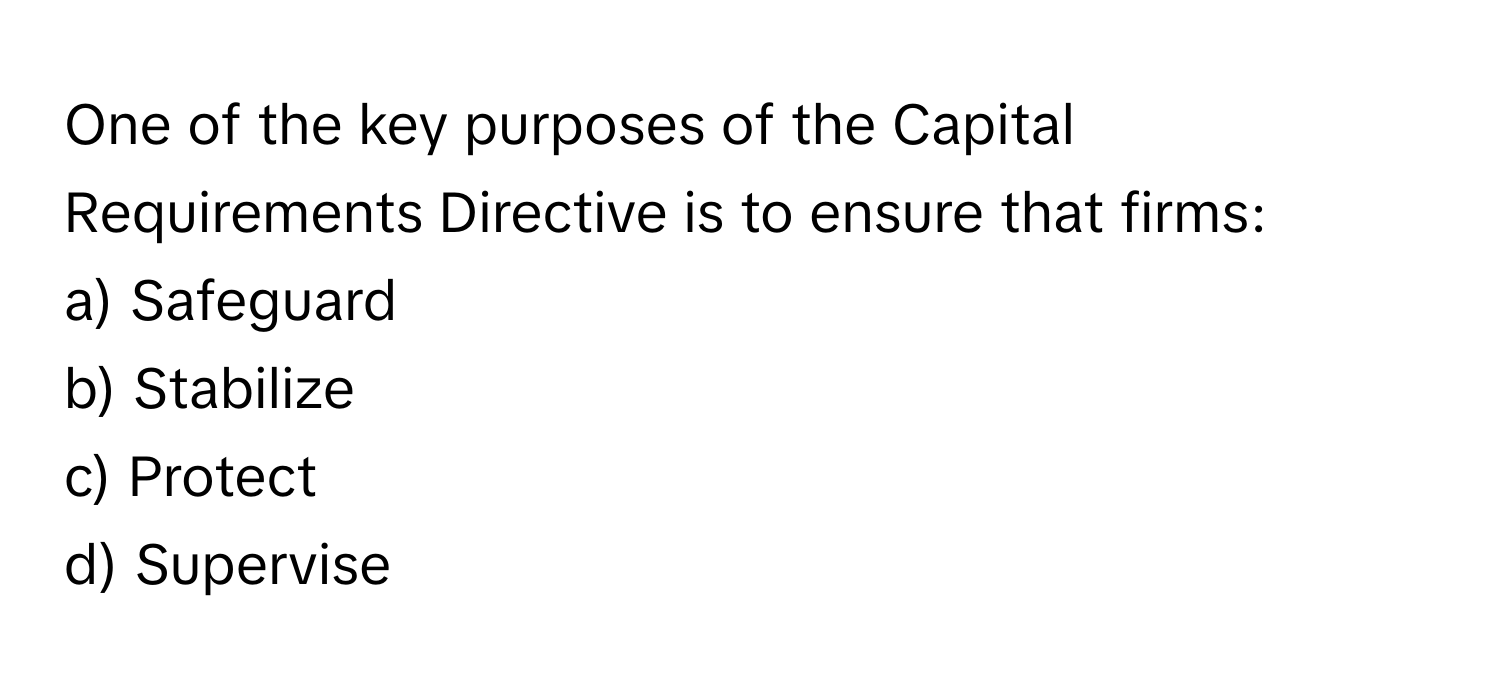 One of the key purposes of the Capital Requirements Directive is to ensure that firms:

a) Safeguard
b) Stabilize
c) Protect
d) Supervise