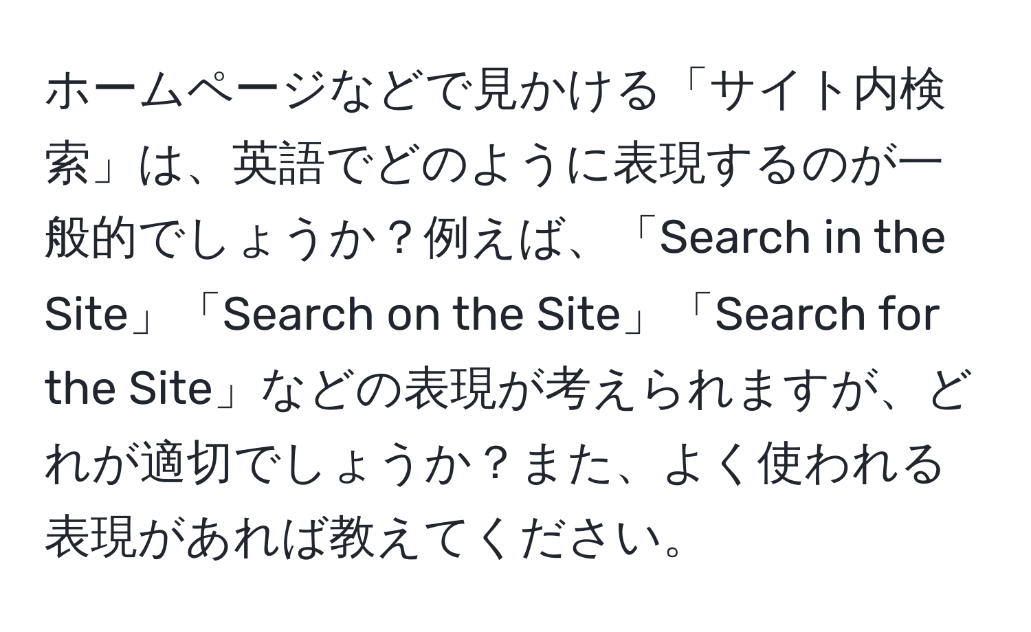 ホームページなどで見かける「サイト内検索」は、英語でどのように表現するのが一般的でしょうか？例えば、「Search in the Site」「Search on the Site」「Search for the Site」などの表現が考えられますが、どれが適切でしょうか？また、よく使われる表現があれば教えてください。