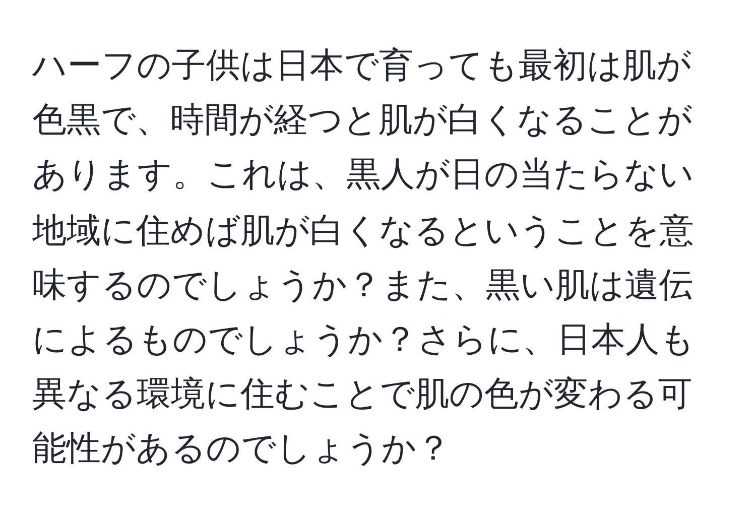 ハーフの子供は日本で育っても最初は肌が色黒で、時間が経つと肌が白くなることがあります。これは、黒人が日の当たらない地域に住めば肌が白くなるということを意味するのでしょうか？また、黒い肌は遺伝によるものでしょうか？さらに、日本人も異なる環境に住むことで肌の色が変わる可能性があるのでしょうか？