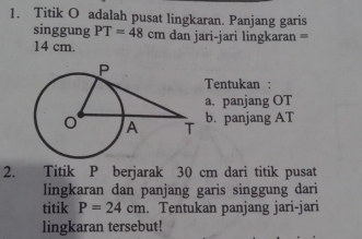 Titik O adalah pusat lingkaran. Panjang garis 
singgung PT=48cm dan jari-jari lingkaran =
14 cm. 
Tentukan : 
a. panjang OT
b. panjang AT
2. Titik P berjarak 30 cm dari titik pusat 
lingkaran dan panjang garis singgung dari 
titik P=24cm. Tentukan panjang jari-jari 
lingkaran tersebut!