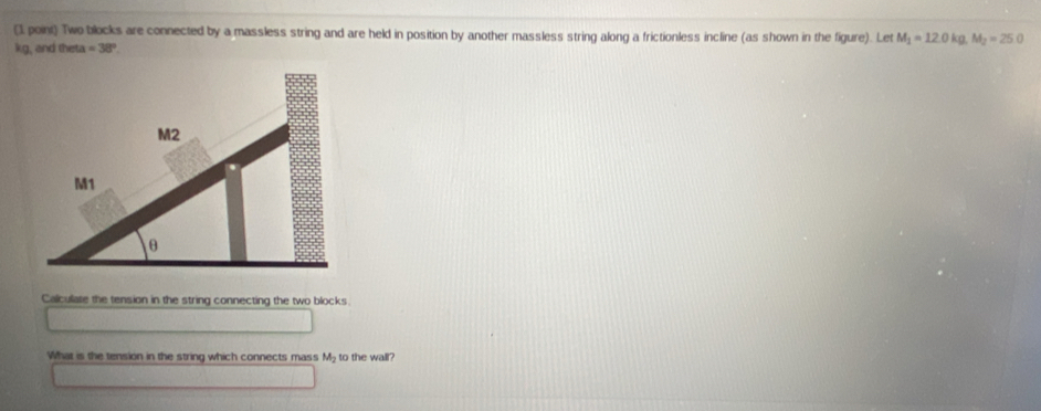 (1. poini) Two blocks are connected by a massless string and are held in position by another massless string along a frictionless incline (as shown in the figure). Let M_1=12.0kg, M_2=25.0
kg, and the a=38°. 
Calculate the tension in the string connecting the two blocks 
What is the tension in the string which connects mass M_2 to the wall?