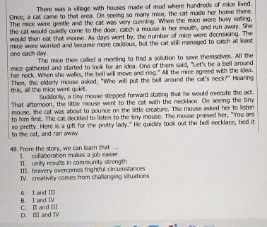There was a village with houses made of mud where hundreds of mice lived.
Once, a cat came to that area. On seeing so many mice, the cat made her home there.
The mice were gentle and the cat was very cunning. When the mice were busy eating,
the cat would quietly come to the door, catch a mouse in her mouth, and run away. She
would then eat that mouse. As days went by, the number of mice were decreasing. The
mice were worried and became more cautious, but the cat still managed to catch at least
one each day.
The mice then called a meeting to find a solution to save themselves. All the
mice gathered and started to look for an idea. One of them said, "Let's tie a bell around
her neck. When she walks, the bell will move and ring." All the mice agreed with the idea.
this, all the mice went quiet. Then, the elderly mouse asked, "Who will put the bell around the cat's neck?" Hearing
Suddenly, a tiny mouse stepped forward stating that he would execute the act.
That afternoon, the little mouse went to the cat with the necklace. On seeing the tiny
mouse, the cat was about to pounce on the little creature. The mouse asked her to listen
to him first. The cat decided to listen to the tiny mouse. The mouse praised her, "You are
so pretty. Here is a gift for the pretty lady." He quickly took out the bell necklace, tied it
to the cat, and ran away.
48. From the story, we can learn that ....
I. collaboration makes a job easier
II. unity results in community strength
III. bravery overcomes frightful circumstances
IV， creativity comes from challenging situations
A. I and III
C. II and III B. I and IV
D. III and IV