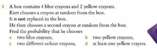 A box contains 4 blue crayons and 2 yellow crayons.
Kurt chooses a crayon at random from the box.
It is not replaced in the box.
He then chooses a second crayon at random from the box.
Find the probability that he chooses
a two blue crayons, b two yellow crayons,
c two different colour crayons, d at least one yellow crayon.