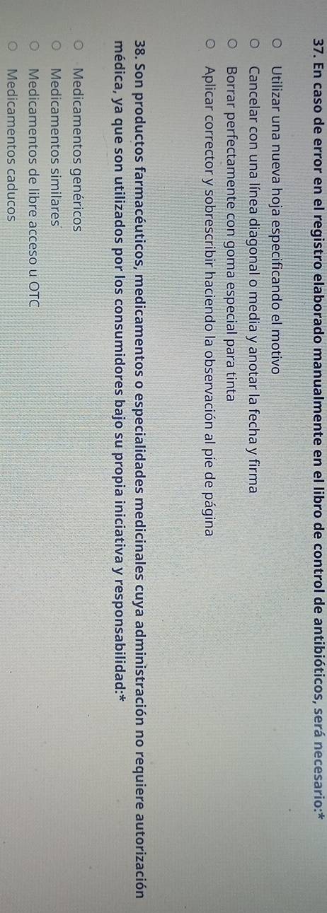 En caso de error en el registro elaborado manualmente en el libro de control de antibióticos, será necesario:*
Utilizar una nueva hoja especificando el motivo
Cancelar con una línea diagonal o media y anotar la fecha y firma
Borrar perfectamente con goma especial para tinta
Aplicar corrector y sobrescribir haciendo la observación al pie de página
38. Son productos farmacéuticos, medicamentos o especialidades medicinales cuya administración no requiere autorización
médica, ya que son utilizados por los consumidores bajo su propia iniciativa y responsabilidad:*
Medicamentos genéricos
Medicamentos similares
Medicamentos de libre acceso u OTC
Medicamentos caducos