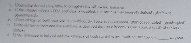 Underline the missing term to complete the following statement.
a. If the charge of one of the particles is doubled, the force is (unchanged) (halved) (doubled)
(quadrupled).
b. If the charge of both particles is doubled, the force is (unchanged) (halved) (doubled) (quadrupled).
c. If the distance between the particles is doubled the force becomes (one fourth) (half) (double) (4
tíimes)
d. If the distance is halved and the charges of both particles are doubled, the force is _as great.