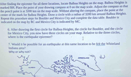 After finding the epicenter for all three locations, locate Balboa Heights on the map. Balboa Heights is 
marked BH. Place the point of your drawing compass at 0 on the map scale. Adjust the compass so that 
the pencil point is at 3200 km on the map scale. Without altering the compass, place the point at the 
center of the mark for Balboa Heights. Draw a circle with a radius of 3200 km around Balboa Heights. 
Repeat this procedure steps for Boulder and Mexico City and complete the data table. Boulder is 
indicated on the map by BC and Mexico City is indicated by MC. 
6. After drawing the first circle for Balboa Heights, the circle for Boulder, and the circle 
for Mexico City, you now have three circles on your map. Relative to the three circles, 
where is the earthquake epicenter? 
7. Would it be possible for an earthquake at this same location to be felt the Whiteland 
Indiana area? 
Why or why not? 
UNC