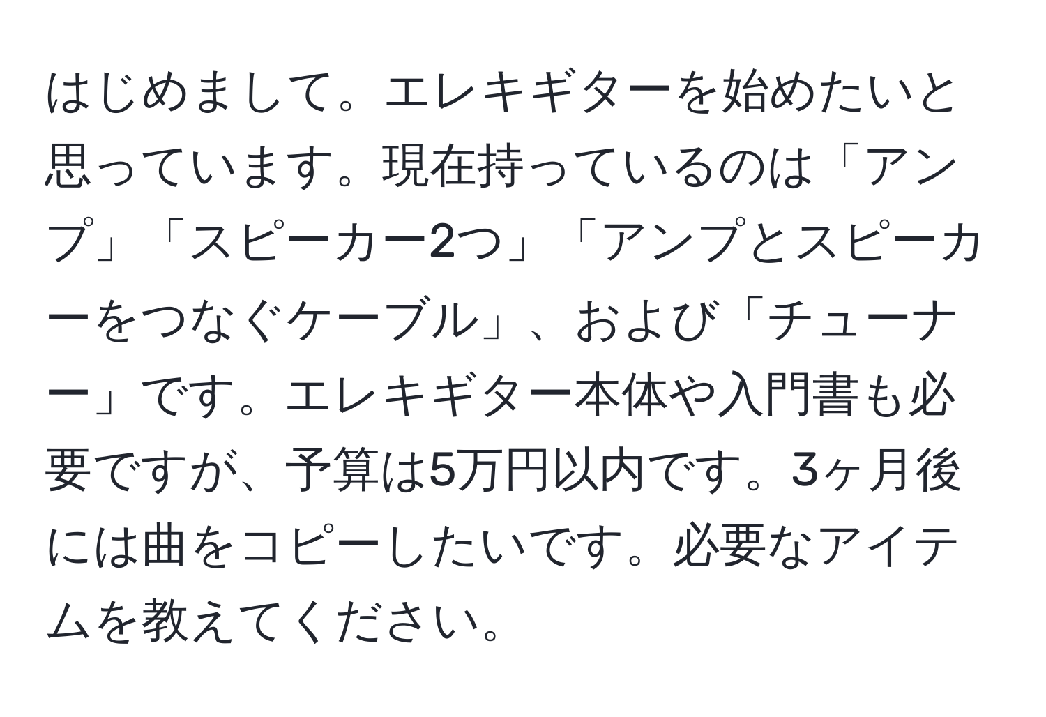 はじめまして。エレキギターを始めたいと思っています。現在持っているのは「アンプ」「スピーカー2つ」「アンプとスピーカーをつなぐケーブル」、および「チューナー」です。エレキギター本体や入門書も必要ですが、予算は5万円以内です。3ヶ月後には曲をコピーしたいです。必要なアイテムを教えてください。