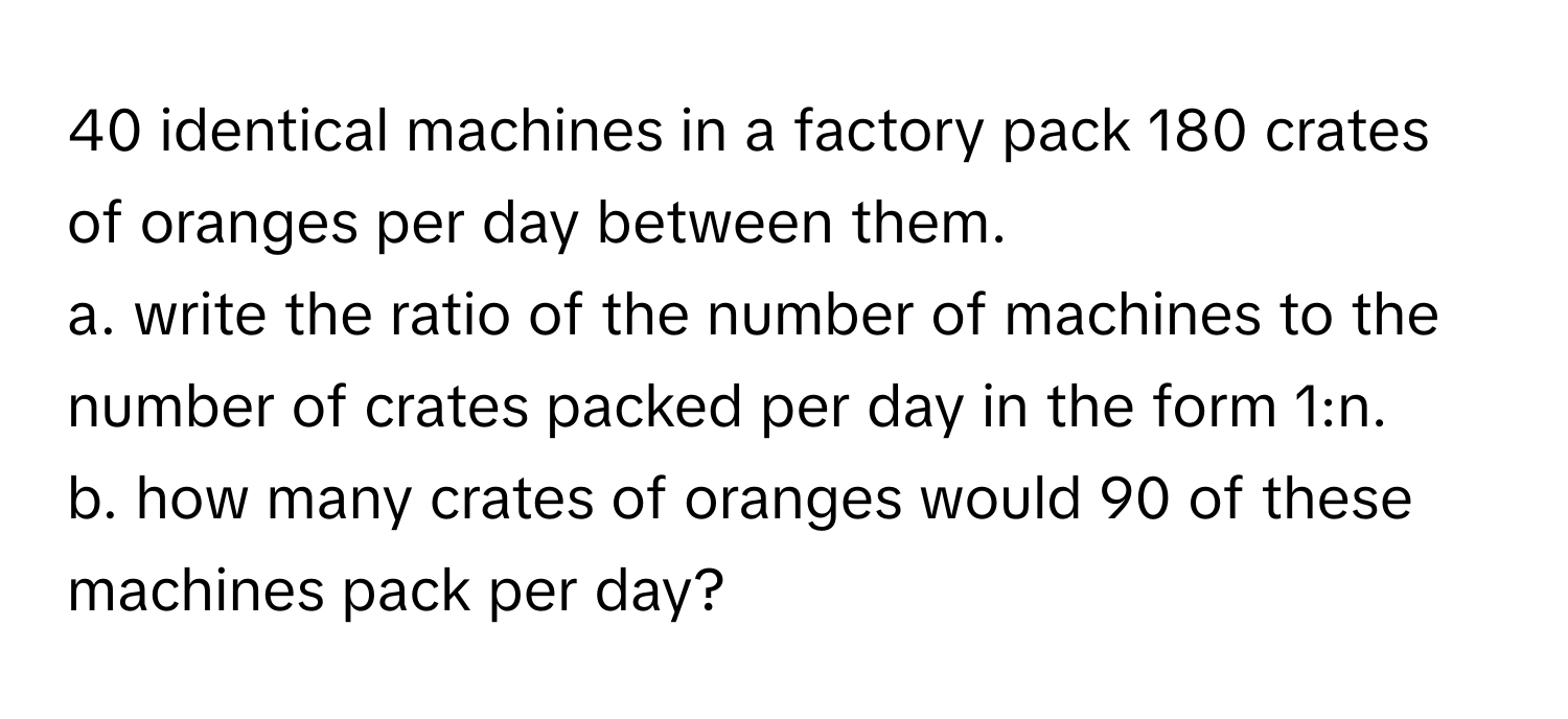 identical machines in a factory pack 180 crates of oranges per day between them.
a. write the ratio of the number of machines to the number of crates packed per day in the form 1:n.
b. how many crates of oranges would 90 of these machines pack per day?