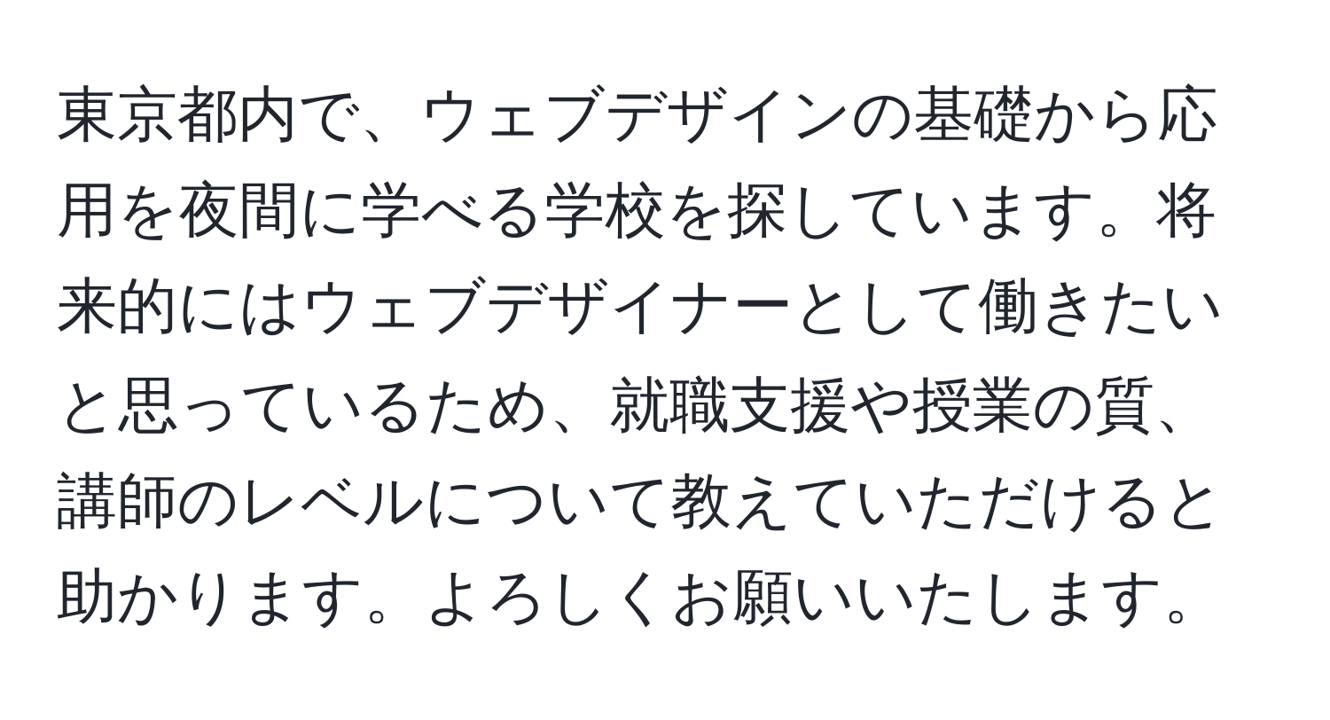 東京都内で、ウェブデザインの基礎から応用を夜間に学べる学校を探しています。将来的にはウェブデザイナーとして働きたいと思っているため、就職支援や授業の質、講師のレベルについて教えていただけると助かります。よろしくお願いいたします。