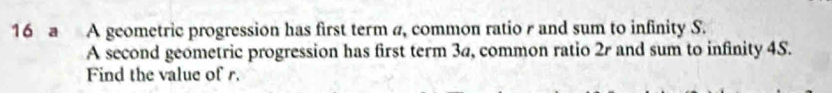 a A geometric progression has first term a, common ratio r and sum to infinity S. 
A second geometric progression has first term 3a, common ratio 2r and sum to infinity 4S. 
Find the value of r.