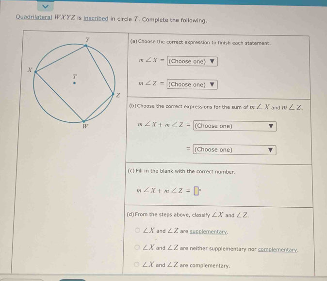 Quadrilateral WXYZ is inscribed in circle T. Complete the following.
(a) Choose the correct expression to finish each statement.
m∠ X= (Choose one)
m∠ Z= (Choose one)
(b) Choose the correct expressions for the sum of m∠ X and m∠ Z.
m∠ X+m∠ Z= (Choose one)
= (Choose one)
(c) Fill in the blank with the correct number.
m∠ X+m∠ Z=□°
(d)From the steps above, classify ∠ X and ∠ Z.
∠ X and ∠ Z are supplementary.
∠ X and ∠ Z are neither supplementary nor complementary.
∠ X and ∠ Z are complementary.