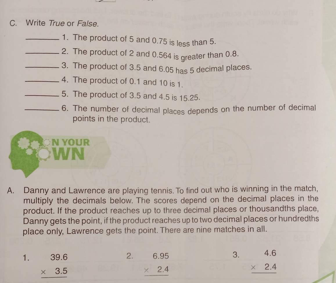 Write True or False.
_1. The product of 5 and 0.75 is less than 5.
_2. The product of 2 and 0.564 is greater than 0.8.
_3. The product of 3.5 and 6.05 has 5 decimal places.
_4. The product of 0.1 and 10 is 1.
_5. The product of 3.5 and 4.5 is 15.25.
_6. The number of decimal places depends on the number of decimal
points in the product.
N YOUR
WN
A. Danny and Lawrence are playing tennis. To find out who is winning in the match,
multiply the decimals below. The scores depend on the decimal places in the
product. If the product reaches up to three decimal places or thousandths place,
Danny gets the point, if the product reaches up to two decimal places or hundredths
place only, Lawrence gets the point. There are nine matches in all.
2. beginarrayr 6.95 * 2.4 hline endarray
3.
1. beginarrayr 39.6 * 3.5 hline endarray beginarrayr 4.6 * 2.4 hline endarray