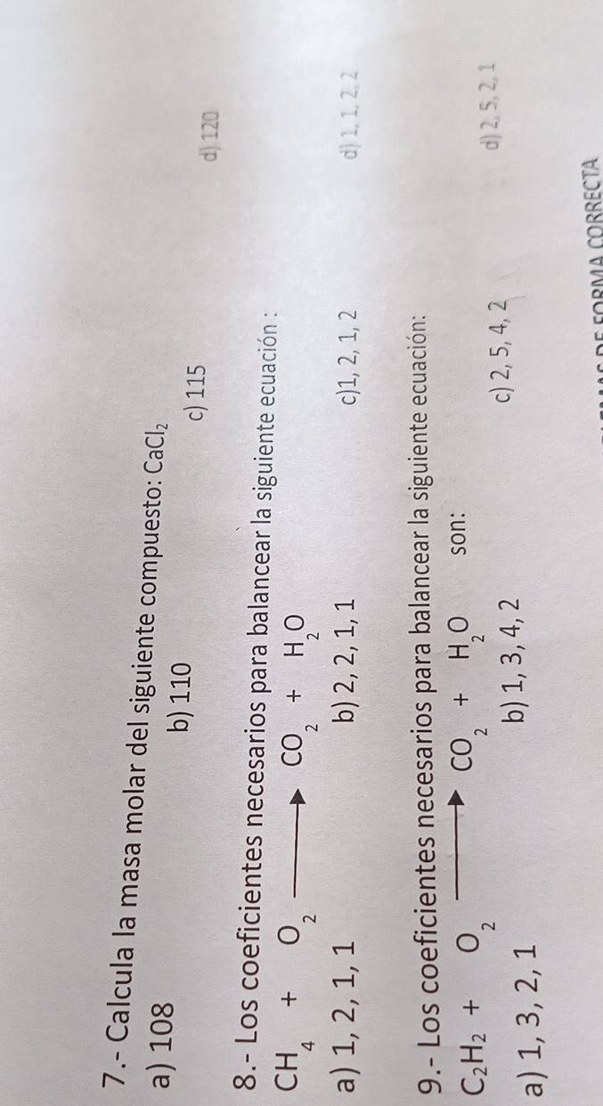 7.- Calcula la masa molar del siguiente compuesto: CaCl_2
a) 108 b) 110
c) 115
d) 120
8.- Los coeficientes necesarios para balancear la siguiente ecuación :
CH_4+O_2_  to CO_2+H_2O
a) 1, 2, 1, 1 b) 2, 2, 1, 1 c) 1, 2, 1, 2 d) 1, 1, 2, 2
9.- Los coeficientes necesarios para balancear la siguiente ecuación:
C_2H_2+O_2
CO_2+H_2O son:
a) 1, 3, 2, 1
b) 1, 3, 4, 2 c) 2, 5, 4, 2
d) 2, 5, 2, 1