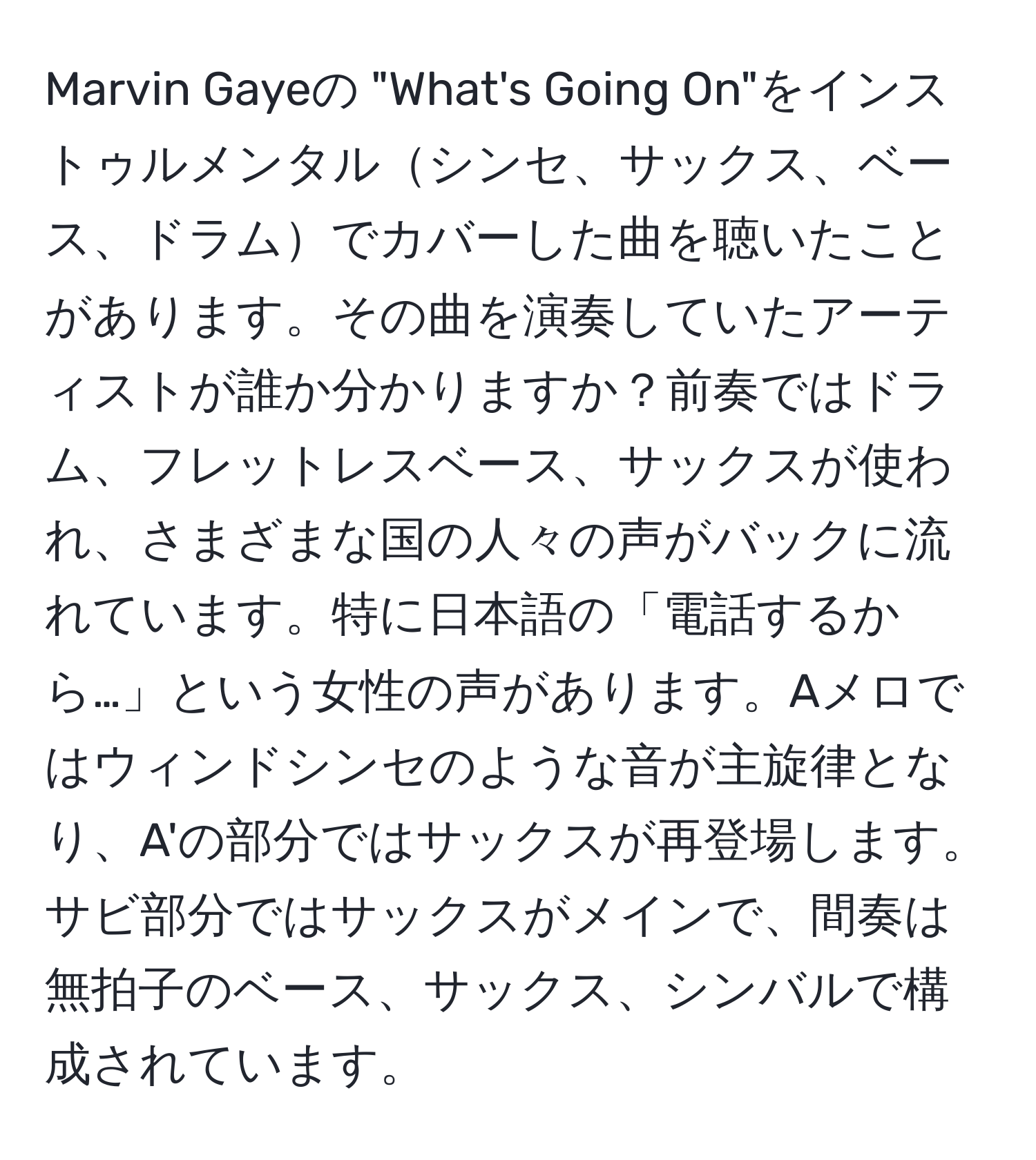 Marvin Gayeの "What's Going On"をインストゥルメンタルシンセ、サックス、ベース、ドラムでカバーした曲を聴いたことがあります。その曲を演奏していたアーティストが誰か分かりますか？前奏ではドラム、フレットレスベース、サックスが使われ、さまざまな国の人々の声がバックに流れています。特に日本語の「電話するから…」という女性の声があります。Aメロではウィンドシンセのような音が主旋律となり、A'の部分ではサックスが再登場します。サビ部分ではサックスがメインで、間奏は無拍子のベース、サックス、シンバルで構成されています。