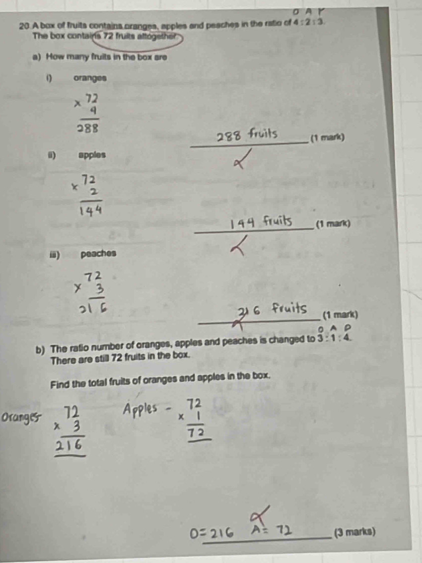 σ 
20.A box of fruits contains oranges, apples and pesches in the ratio of 4:2:3. 
The box contains 72 fruits attogether 
a) How many fruits in the box are 
() oranges
beginarrayr 72 * 4 hline 288endarray
_(1 mark) 
i) apples 
_(1 mark) 
ii) peaches 
_ 
(1 mark) 
0 A 
b) The ratio number of oranges, apples and peaches is changed to 3:1:4. 
There are still 72 fruits in the box. 
Find the total fruits of oranges and apples in the box. 
_(3 marks)