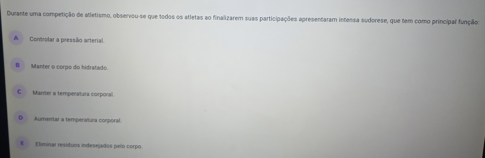 Durante uma competição de atletismo, observou-se que todos os atletas ao finalizarem suas participações apresentaram intensa sudorese, que tem como principal função:
A Controlar a pressão arterial.
B Manter o corpo do hidratado.
C Manter a temperatura corporal.
D Aumentar a temperatura corporal.
E Eliminar resíduos indesejados pelo corpo.