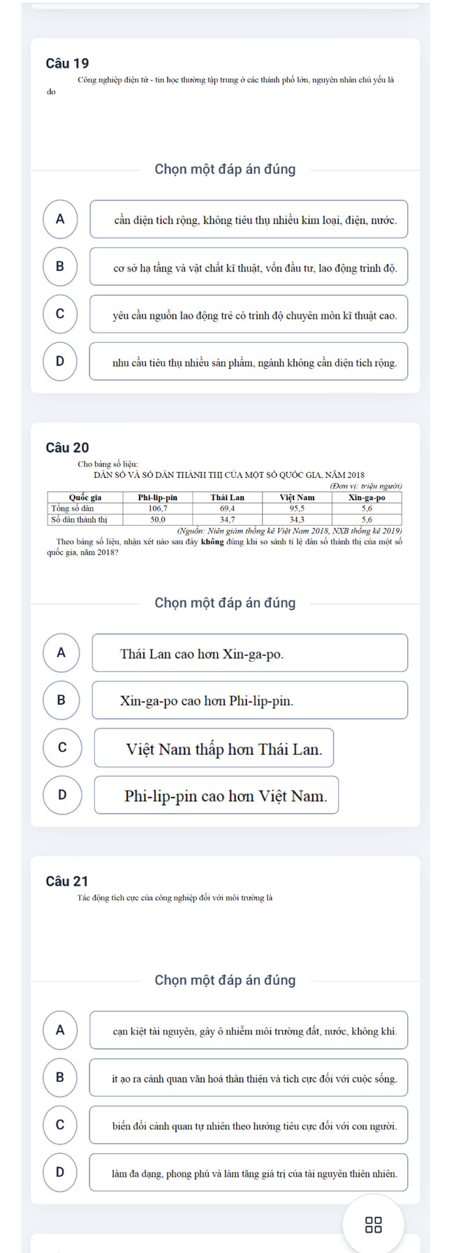 Công nghiệp điện tử - tin học thường tập trung ở các thành phố lớn, nguyên nhân chủ yếu là
Chọn một đáp án đúng
A cần diện tích rộng, không tiêu thụ nhiều kim loại, điện, nước.
B cơ sở hạ tầng và vật chất kĩ thuật, vốn đầu tư, lao động trình độ.
C yêu cầu nguồn lao động trẻ có trình độ chuyên môn kĩ thuật cao.
D nhu cầu tiêu thụ nhiều sản phẩm, ngành không cần diện tích rộng.
Câu 20
Cho bảng số liệu
DÂN SÔ VÀ SÓ DÂN THÀNH THI CủA MộT SÔ QUỚC GIA, Năm 2018
Theo bảng số liệu, nhận xét nào sau đây không đúng khi so sánh tỉ lệ dân số thành thị của một số
quốc gia, năm 2018?
Chọn một đáp án đúng
A Thái Lan cao hơn Xin-ga-po.
B Xin-ga-po cao hơn Phi-lip-pin.
C Việt Nam thấp hơn Thái Lan.
D Phi-lip-pin cao hơn Việt Nam.
Câu 21
Tác động tích cực của công nghiệp đối với môi trường là
Chọn một đáp án đúng
A cạn kiệt tài nguyên, gây ô nhiễm môi trường đất, nước, không khí.
B it ao ra cảnh quan văn hoá thân thiện và tích cực đối với cuộc sống.
C biển đổi cảnh quan tự nhiên theo hướng tiêu cực đối với con người.
D làm đa dạng, phong phú và làm tăng giá trị của tài nguyên thiên nhiên.
8