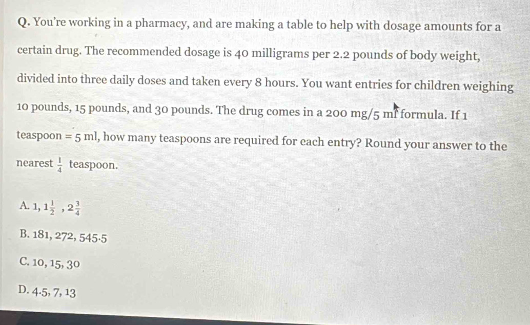 You’re working in a pharmacy, and are making a table to help with dosage amounts for a
certain drug. The recommended dosage is 40 milligrams per 2.2 pounds of body weight,
divided into three daily doses and taken every 8 hours. You want entries for children weighing
10 pounds, 15 pounds, and 30 pounds. The drug comes in a 200 mg/5 mf formula. If 1
teaspoon =5ml , how many teaspoons are required for each entry? Round your answer to the
nearest  1/4  teaspoon.
A. 1,1 1/2 , 2 3/4 
B. 181, 272, 545·5
C. 10, 15, 30
D. 4.5, 7, 13