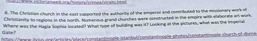 1tp://www.victorianweb.org/history/crimea/straits.html 
6. The Christian church in the east supported the authority of the emperor and contributed to the missionary work of 
Christianity to regions in the north. Numerous grand churches were constructed in the empire with elaborate art work. 
Where was the Hagia Sophia located? What type of building was it? Looking at the pictures, what was the Imperial 
Gate? 
t o:wwwvs org /artiles/place/constantinople-istanbul/constantinople-photos/constantinople-church-of-divine