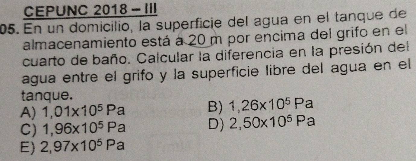 CEPUNC 2018 - I
05. En un domicilio, la superficie del agua en el tanque de
almacenamiento está a 20 m por encima del grifo en el
cuarto de baño. Calcular la diferencia en la presión del
agua entre el grifo y la superficie libre del agua en el
tanque.
A) 1,01* 10^5Pa B) 1,26* 10^5Pa
C) 1,96* 10^5Pa D) 2,50* 10^5Pa
E) 2,97* 10^5Pa