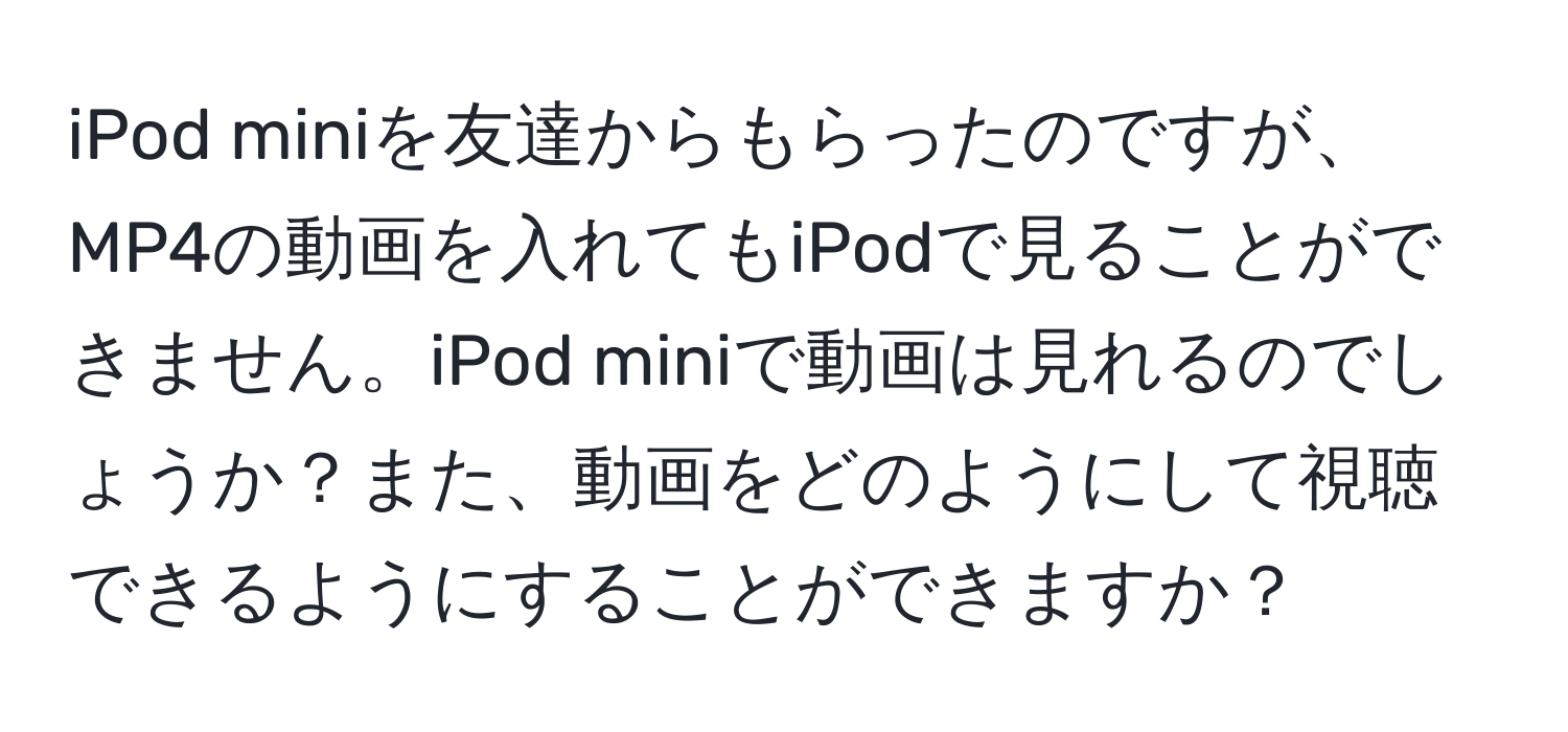 iPod miniを友達からもらったのですが、MP4の動画を入れてもiPodで見ることができません。iPod miniで動画は見れるのでしょうか？また、動画をどのようにして視聴できるようにすることができますか？