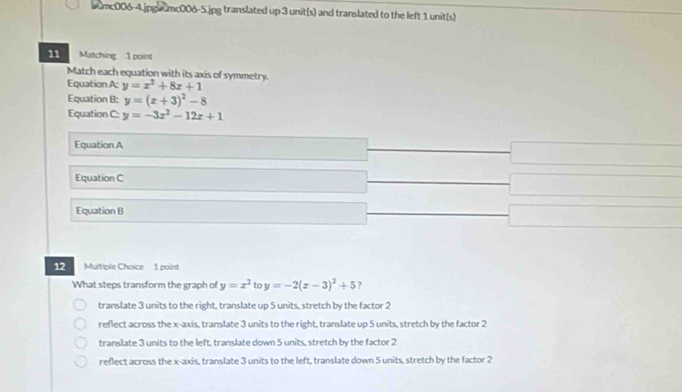 umc006-4.jpg|umc006-5.jpg translated up 3 unit(s) and translated to the left 1 unit(s)
11 Matching 1 point
Match each equation with its axis of symmetry.
Equation A: y=x^2+8x+1
Equation B: y=(x+3)^2-8
Equation C: y=-3x^2-12x+1
Equation A
Equation C
Equation B
12 Multiple Choice 1 point
What steps transform the graph of y=x^2 to y=-2(x-3)^2+5 ?
translate 3 units to the right, translate up 5 units, stretch by the factor 2
reflect across the x-axis, translate 3 units to the right, translate up 5 units, stretch by the factor 2
translate 3 units to the left, translate down 5 units, stretch by the factor 2
reflect across the x-axis, translate 3 units to the left, translate down 5 units, stretch by the factor 2