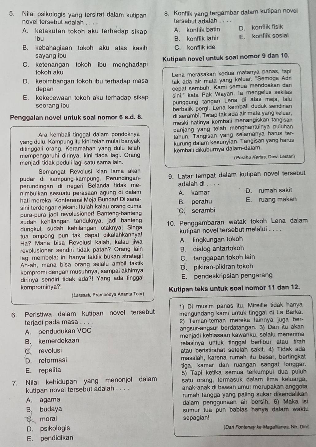 Nilai psikologis yang tersirat dalam kutipan 8. Konflik yang tergambar dalam kutipan novel
novel tersebut adalah . . . . tersebut adalah . . . .
A. ketakutan tokoh aku terhadap sikap A. konflik batin D. konflik fisik
ibu B. konflik lahir E. konflik sosial
B. kebahagiaan tokoh aku atas kasih C. konflik ide
sayang ibu
C. ketenangan tokoh ibu menghadapi Kutipan novel untuk soal nomor 9 dan 10.
tokoh aku
Lena merasakan kedua matanya panas, tapi
D. kebimbangan tokoh ibu terhadap masa tak ada air mata yang keluar. "Semoga Adri
depan
cepat sembuh. Kami semua mendoakan dari
E. kekecewaan tokoh aku terhadap sikap sini," kata Pak Wayan. Ia mengelus sekilas
seorang ibu punggung tangan Lena di atas meja, lalu
berbalik pergi. Lena kembali duduk sendirian
Penggalan novel untuk soal nomor 6 s.d. 8. di serambi. Tetap tak ada air mata yang keluar.
meski hatinya kembali menangiskan tangisan
Ara kembali tinggal dalam pondoknya panjang yang telah menghantuinya puluhan
yang dulu. Kampung itu kini telah mulai banyak tahun. Tangisan yang selamanya harus ter-
ditinggali orang. Keramahan yang dulu telah kurung dalam kesunyian. Tangisan yang harus
mempengaruhi dirinya, kini tiada lagi. Orang kembali dikuburnya dalam-dalam.
menjadi tidak peduli lagi satu sama lain. (Perahu Kertas, Dewi Lestan)
Semangat Revolusi kian lama akan
pudar di kampung-kampung. Perundingan- 9. Latar tempat dalam kutipan novel tersebut
perundingan di negeri Belanda tidak me- adalah di . . . .
nimbulkan sesuatu perasaan agung di dalam A. kamar D. rumah sakit
hati mereka. Konferensi Meja Bundar! Di sana- E. ruang makan
B. perahu
sini terdengar ejekan: Itulah kalau orang cuma
pura-pura jadi revolusioner! Banteng-banteng C. serambi
sudah kehilangan tanduknya, jadi banteng
dungkul; sudah kehilangan otaknya! Singa 10. Penggambaran watak tokoh Lena dalam
tua ompong pun tak dapat dikalahkannya! kutipan novel tersebut melalui . . . .
Ha? Mana bisa Revolusi kalah, kalau jiwa A. lingkungan tokoh
revolusioner sendiri tidak patah? Orang lain B. dialog antartokoh
lagi membela: ini hanya taktik bukan strategi!
C. tanggapan tokoh lain
Ah-ah, mana bisa orang selalu ambil taktik
kompromi dengan musuhnya, sampai akhirnya D. pikiran-pikiran tokoh
dirinya sendiri tidak ada?! Yang ada tinggal E. pendeskripsian pengarang
komprominya?!
(Larasati, Pramoedya Ananta Toer) Kutipan teks untuk soal nomor 11 dan 12.
1) Di musim panas itu, Mireille tidak hanya
6. Peristiwa dalam kutipan novel tersebut mengundang kami untuk tinggal di La Barka.
terjadi pada masa . . . . 2) Teman-teman mereka lainnya juga ber-
A. pendudukan VOC angsur-angsur berdatangan. 3) Dan itu akan
B. kemerdekaan menjadi kebiasaan kawanku, selalu menerima
relasinya untuk tinggal berlibur atau tirah 
C. revolusi atau beristirahat setelah sakit. 4) Tidak ada
D. reformasi masalah, karena rumah itu besar, bertingkat
tiga, kamar dan ruangan sangat longgar.
E. repelita
5) Tapi ketika semua terkumpul dua puluh
7. Nilai kehidupan yang menonjol dalam satu orang, termasuk dalam lima keluarga,
kutipan novel tersebut adalah . . . . anak-anak di bawah umur merupakan anggota
A. agama rumah tangga yang paling sukar dikendalikan
dalam penggunaan air bersih. 6) Maka isi
B. budaya sumur tua pun bablas hanya dalam waktu 
C. moral sepagian!
D. psikologis (Dari Fontenay ke Magallianes, Nh. Dini)
E. pendidikan