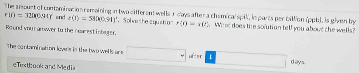 The amount of contamination remaining in two different wells r days after a chemical spill, in parts per billion (ppb), is given by
r(t)=320(0.94)^t and s(t)=580(0.91)^t. Solve the equation r(t)=s(t). What does the solution tell you about the wells? 
Round your answer to the nearest integer. 
The contamination levels in the two wells are □ after i x_1+x_2= □ /□   □  days. 
□  
eTextbook and Media