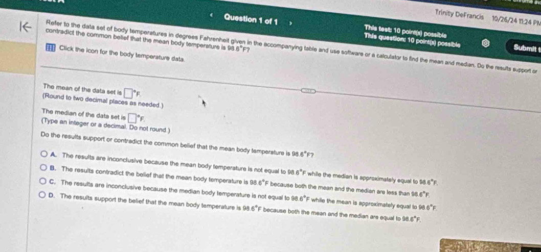 Trinity DeFrancis 10/26/24 11:24 PN
This test: 10 point(s) possible
Question 1 of 1 This question: 10 point(s) possible
contradict the common belief that the mean body temperature is 9 16°F 7
Refer to the data set of body temperatures in degrees Fahrenheit given in the accompanying table and use software or a calculator to find the mean and median. Do the results support or
Submit t
a Click the icon for the body temperature data.
The mean of the data set is □°F
(Round to two decimal places as needed.)
The median of the data set is □°F. 
(Type an integer or a decimal. Do not round.)
Do the results support or contradict the common belief that the mean body temperature is 98 6°F 2
A. The results are inconclusive because the mean body temperature is not equal to 98.6°F while the median is approximately equal to 98 6°F.
B. The results contradict the belief that the mean body temperature is 98.6° because both the mean and the median are less than 98 6°F
C. The results are inconclusive because the median body temperature is not equal to 98.6° F while the mean is approximately equal to 98 6°F.
D. The results support the belief that the mean body temperature is 98.6° E because both the mean and the median are equal to 98 6°F.