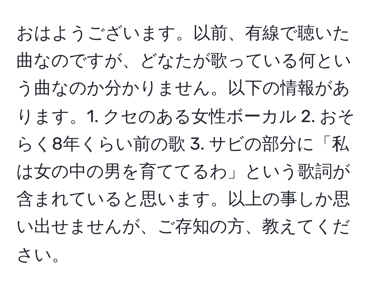 おはようございます。以前、有線で聴いた曲なのですが、どなたが歌っている何という曲なのか分かりません。以下の情報があります。1. クセのある女性ボーカル 2. おそらく8年くらい前の歌 3. サビの部分に「私は女の中の男を育ててるわ」という歌詞が含まれていると思います。以上の事しか思い出せませんが、ご存知の方、教えてください。