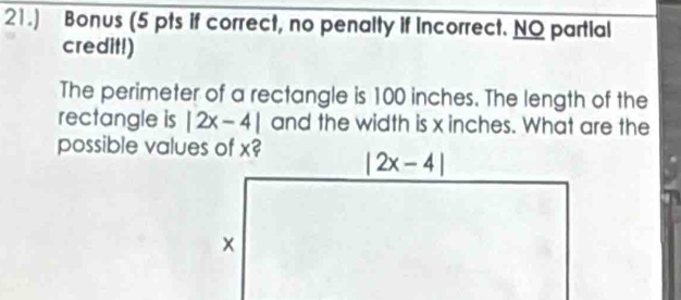 21.) Bonus (5 pts if correct, no penalty if Incorrect. NO partial
credit!)
The perimeter of a rectangle is 100 inches. The length of the
rectangle is |2x-4| and the width is x inches. What are the
possible values of x?