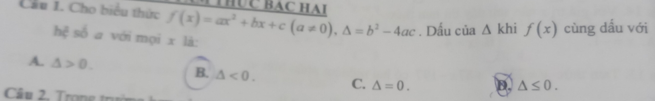 TTHUC BAC HAI
Cầu 1. Cho biểu thức f(x)=ax^2+bx+c(a!= 0), △ =b^2-4ac. Dấu cia△ khif(x) cùng dấu với
hệ số a với mọi x là:
A. △ >0. B. △ <0</tex>. C. △ =0.
D. △ ≤ 0. 
Câu 2. Trọng trưở