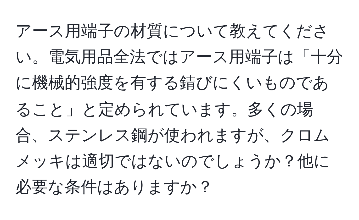 アース用端子の材質について教えてください。電気用品全法ではアース用端子は「十分に機械的強度を有する錆びにくいものであること」と定められています。多くの場合、ステンレス鋼が使われますが、クロムメッキは適切ではないのでしょうか？他に必要な条件はありますか？