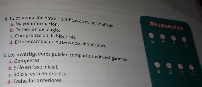 La colaboración entre científicos da como resultado:
a. Mayor información.
Respuestas
b. Detección de plagio.
c. Comprobación de hipótesis.
a b G
d. El intercambio de nuevos descubrimientos.
7. Los investigadores pueden compartir sus investigaciones:
a. Completas.
b. Sólo en fase inicial.
a b
c. Sólo si está en proceso.
d. Todas las anteriores.