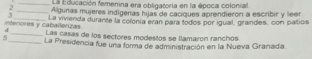 La Educación femenina era obligatoria en la época colonial. 
2 _Algunas mujeres indígenas hijas de caciques aprendieron a escribir y leer. 
3_ La vivienda durante la colonia eran para todos por igual, grandes, con patios 
interiores y caballerizas. 
4._ Las casas de los sectores modestos se llamaron ranchos. 
5_ La Presidencia fue una forma de administración en la Nueva Granada.